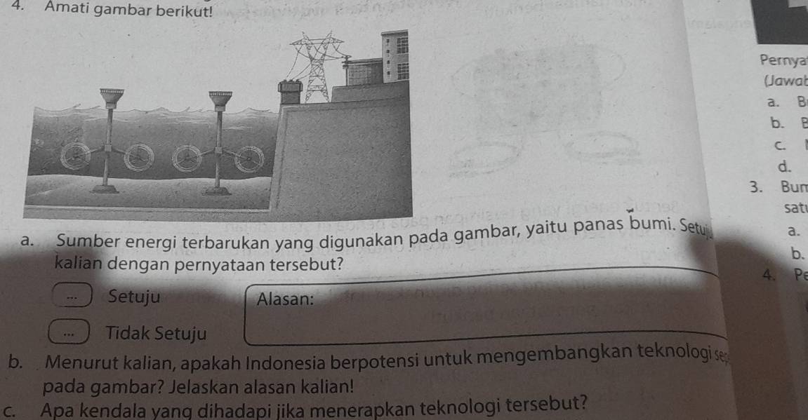 Amati gambar berikut! 
Pernya 
(Jawat 
a. B 
b. B 
C、 
d. 
3. Bur 
sat 
a. Sumber energi terbarukan yang digunakan pada gambar, yaitu panas bumi. Setuj 
a. 
b. 
kalian dengan pernyataan tersebut? 4. Pe 
Setuju Alasan: 
… Tidak Setuju 
b. Menurut kalian, apakah Indonesia berpotensi untuk mengembangkan teknologi se 
pada gambar? Jelaskan alasan kalian! 
c. Apa kendala yang dihadapi jika menerapkan teknologi tersebut?