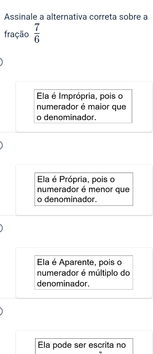 Assinale a alternativa correta sobre a
fração  7/6 
Ela é Imprópria, pois o
numerador é maior que
o denominador.
Ela é Própria, pois o
numerador é menor que
o denominador.
Ela é Aparente, pois o
numerador é múltiplo do
denominador.
Ela pode ser escrita no