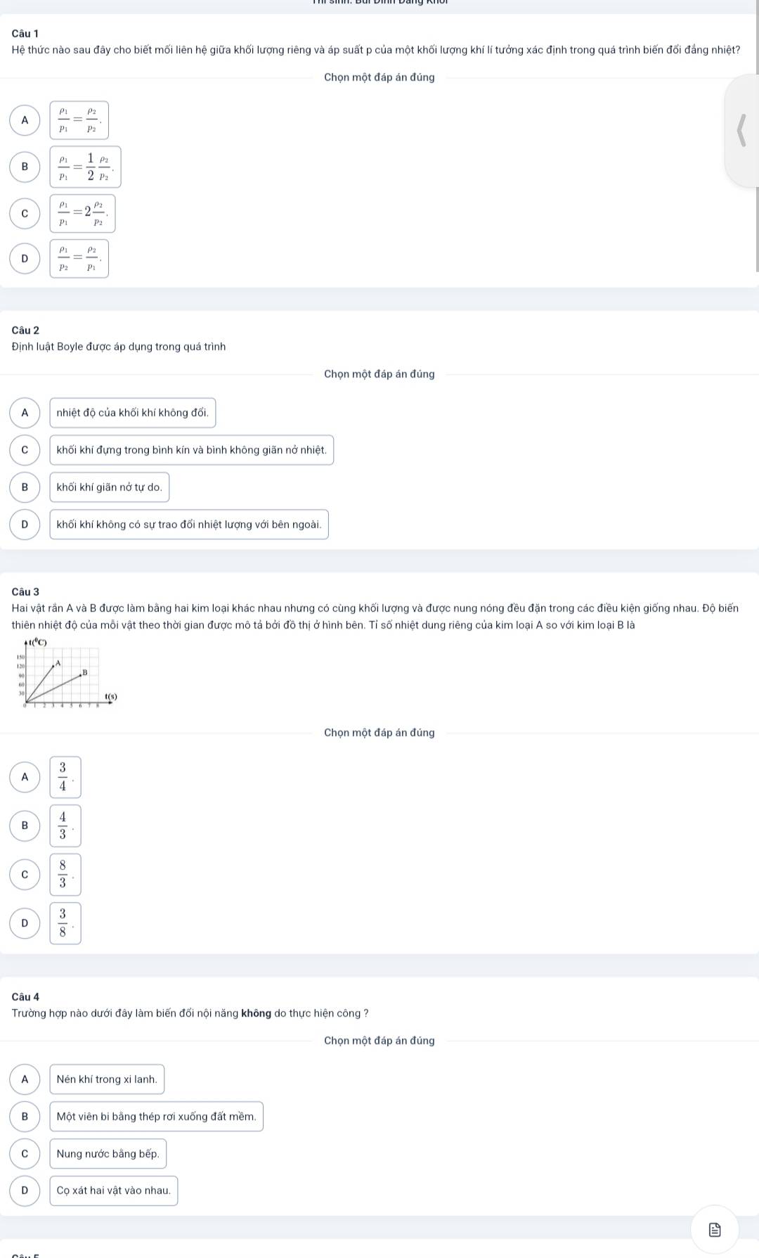 Hệ thức nào sau đây cho biết mối liên hệ giữa khối lượng riêng và áp suất p của một khối lượng khí lí tưởng xác định trong quá trình biến đối đẳng nhiệt?
_Chọn một đáp án đúng
A frac p_1p_1=frac p_2p_2.
B frac rho _1p_1= 1/2 frac rho _2p_2.
C frac rho _1p_1=2frac rho _2p_2.
D frac rho _1p_2=frac rho _2p_1.
Câu 2
Định luật Boyle được áp dụng trong quá trình
Chọn một đáp án đúng
_
A nhiệt độ của khối khí không đổi.
C khối khí đựng trong bình kín và bình không giãn nở nhiệt.
B khối khí giãn nở tự do.
D khối khí không có sự trao đổi nhiệt lượng với bên ngoài.
Câu 3
Hai vật rần A và B được làm bằng hai kim loại khác nhau nhưng có cùng khối lượng và được nung nóng đều đặn trong các điều kiện giống nhau. Độ biến
thiên nhiệt độ của mỗi vật theo thời gian được mô tả bởi đồ thị ở hình bên. Tỉ số nhiệt dung riêng của kim loại A so với kim loại B là
Chọn một đáp án đúng
A  3/4 .
B  4/3 .
C  8/3 .
D  3/8 .
Câu 4
Trường hợp nào dưới đây làm biến đổi nội năng không do thực hiện công ?
_
Chọn một đáp án đúng
A Nén khí trong xi lanh.
B Một viên bi bằng thép rơi xuống đất mềm.
C Nung nước bằng bếp.
D Cọ xát hai vật vào nhau.