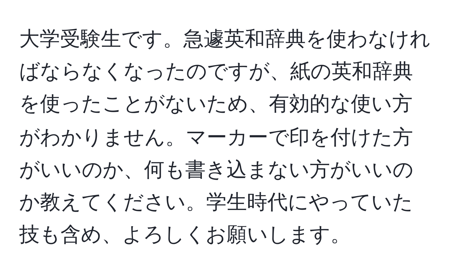 大学受験生です。急遽英和辞典を使わなければならなくなったのですが、紙の英和辞典を使ったことがないため、有効的な使い方がわかりません。マーカーで印を付けた方がいいのか、何も書き込まない方がいいのか教えてください。学生時代にやっていた技も含め、よろしくお願いします。