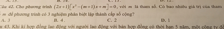 A. 1. B. 14. _.

Câu 42. Cho phương trình (2x+1)[x^2-(m+1)x+m]=0 , với m là tham số. Có bao nhiêu giá trị của tham
m để phương trình có 3 nghiệm phân biệt lập thành cấp số cộng?
A. 3 B. 4. C. 2 D. 1
Su 43. Khi kí hợp đồng lao động với người lao động với bản hợp đồng có thời hạn 5 năm, một công ty đề