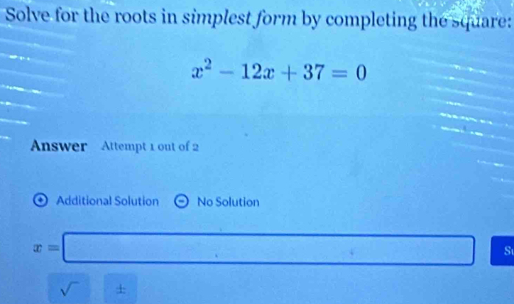 Solve for the roots in simplest form by completing the square:
x^2-12x+37=0
Answer Attempt 1 out of 2
* Additional Solution No Solution
x=□ S
sqrt()± □^^