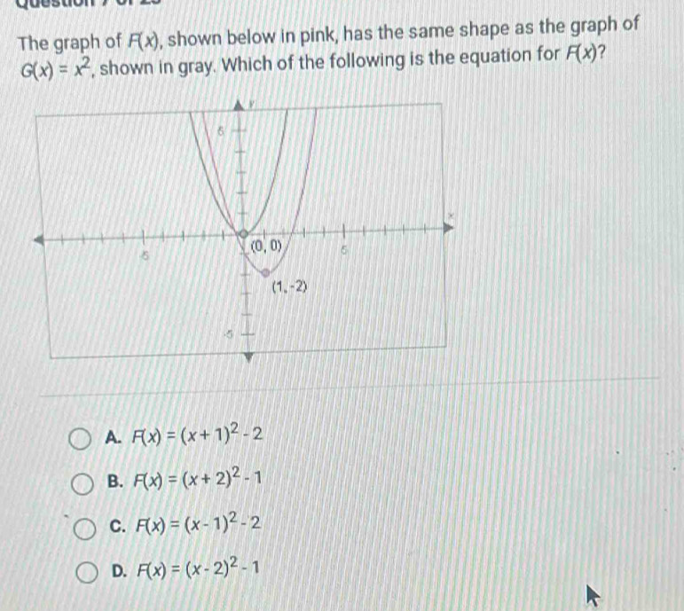 The graph of F(x) , shown below in pink, has the same shape as the graph of
G(x)=x^2 , shown in gray. Which of the following is the equation for F(x) ?
A. F(x)=(x+1)^2-2
B. F(x)=(x+2)^2-1
C. F(x)=(x-1)^2-2
D. F(x)=(x-2)^2-1