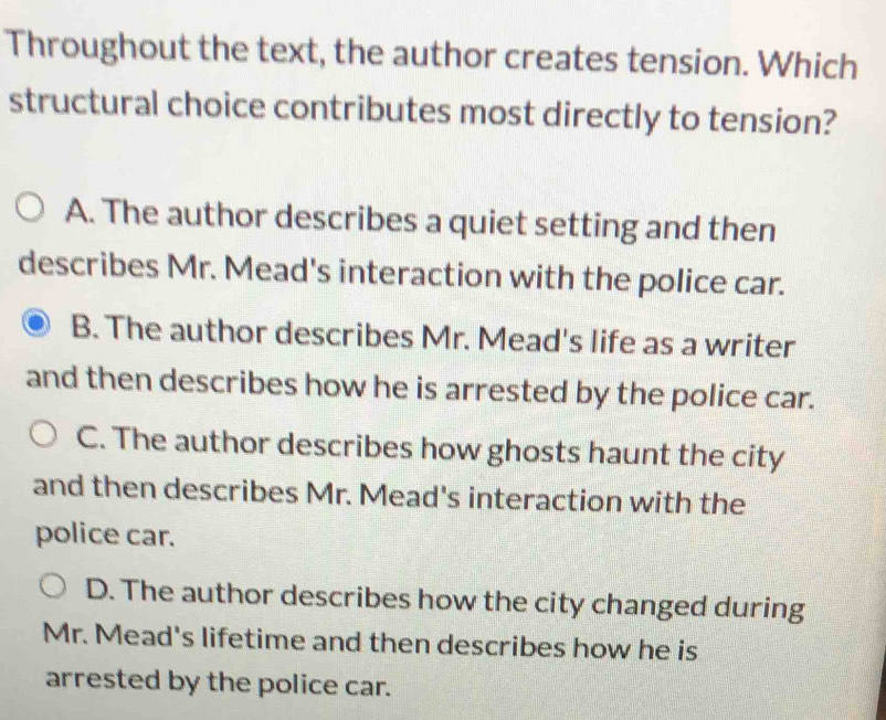 Throughout the text, the author creates tension. Which
structural choice contributes most directly to tension?
A. The author describes a quiet setting and then
describes Mr. Mead's interaction with the police car.
B. The author describes Mr. Mead's life as a writer
and then describes how he is arrested by the police car.
C. The author describes how ghosts haunt the city
and then describes Mr. Mead's interaction with the
police car.
D. The author describes how the city changed during
Mr. Mead's lifetime and then describes how he is
arrested by the police car.