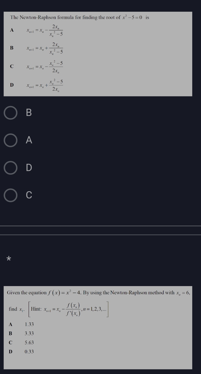 The Newton-Raphson formula for finding the root of x^2-5=0 is
A x_n+1=x_n-frac 2x_n(x_n)^2-5
B x_n+1=x_n+frac 2x_n(x_n)^2-5
C x_n+1=x_n-frac (x_n)^2-52x_n
D x_n+1=x_n+frac (x_n)^2-52x_n
B
A
D
C
*
Given the equation f(x)=x^2-4. By using the Newton-Raphson method with x_o=6, 
find x_1.[Hint: x_n+1=x_n-frac f(x_n)f'(x_n),n=1,2,3,...]
A 1.33
B 3.33
C £ 5.63
D 0.33