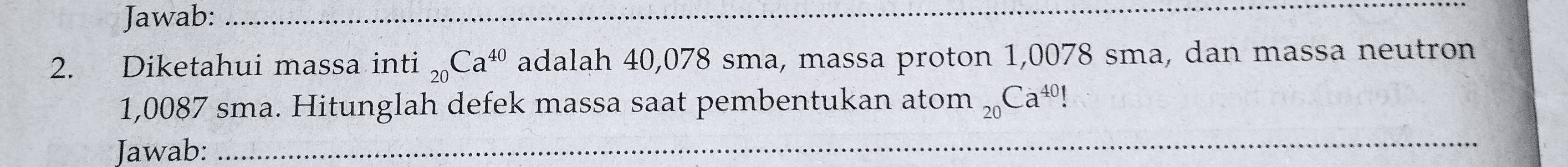 Jawab:_ 
2. Diketahui massa inti _20Ca^(40) adalah 40,078 sma, massa proton 1,0078 sma, dan massa neutron
1,0087 sma. Hitunglah defek massa saat pembentukan ator n_20Ca^(40)
Jawab:_