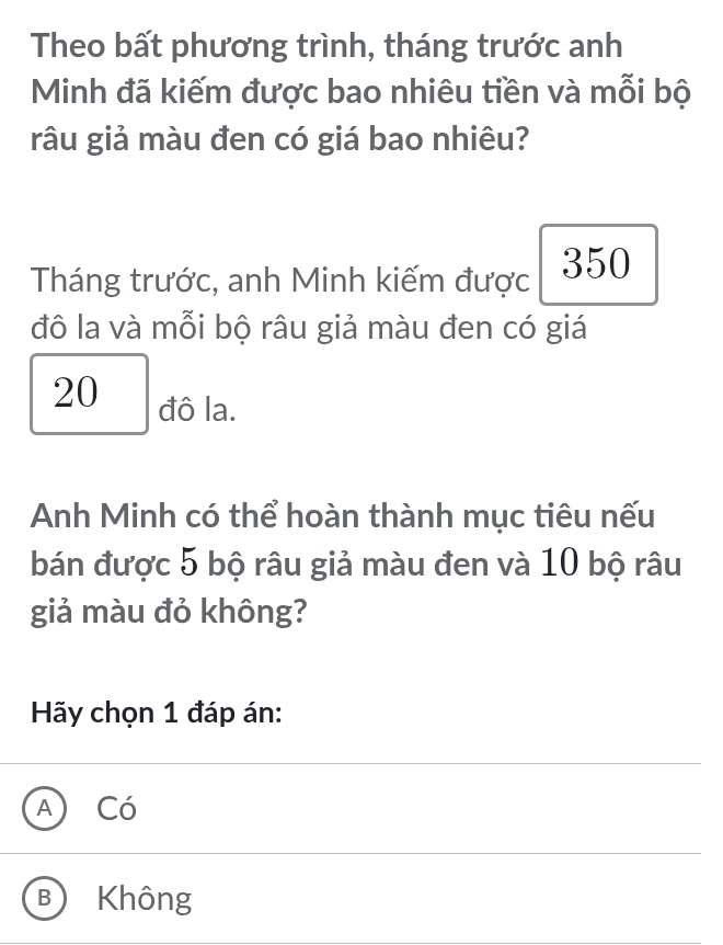 Theo bất phương trình, tháng trước anh
Minh đã kiếm được bao nhiêu tiền và mỗi bộ
râu giả màu đen có giá bao nhiêu?
Tháng trước, anh Minh kiếm được 350
đô la và mỗi bộ râu giả màu đen có giá
20 đô la.
Anh Minh có thể hoàn thành mục tiêu nếu
bán được 5 bộ râu giả màu đen và 10 bộ râu
giả màu đỏ không?
Hãy chọn 1 đáp án:
A) Có
B) Không