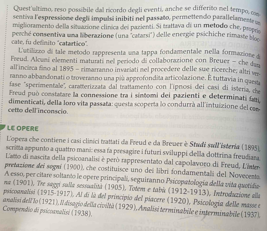 Quest’ultimo, reso possibile dal ricordo degli eventi, anche se differito nel tempo, con-
sentiva l’espressione degli impulsi inibiti nel passato, permettendo parallelamente un
miglioramento della situazione clinica dei pazienti. Si trattava di un metodo che, proprío
perché consentiva una liberazione (una “catarsi”) delle energie psichiche rimaste bloc-
cate, fu definito “catartico”.
Lutilizzo di tale metodo rappresenta una tappa fondamentale nella formazione di
Freud. Alcuni elementi maturati nel periodo di collaborazione con Breuer - che dura
all’incirca fino al 1895 - rimarranno invariati nel procedere delle sue ricerche; altri ver-
ranno abbandonati o troveranno una più approfondita articolazione. È tuttavia in questa
fase “sperimentale”, caratterizzata dal trattamento con l’ipnosi dei casi di isteria, che
Freud può constatare la connessione tra i sintomi dei pazienti e determinati fatti,
dimenticati, della loro vita passata: questa scoperta lo condurrà all’intuizione del con-
cetto dell’inconscio.
LE OPERE
L'opera che contiene i casi clinici trattati da Freud e da Breuer è Studi sull’isteria (1895),
scritta appunto a quattro mani: essa fa presagire i futuri sviluppi della dottrina freudiana.
Latto di nascita della psicoanalisi è però rappresentato dal capolavoro di Freud, L'inter-
pretazione dei sogni (1900), che costituisce uno dei libri fondamentali del Novecento.
A esso, per citare soltanto le opere principali, seguiranno Psicopatologia della vita quotidia-
na (1901), Tre saggi sulla sessualità (1905), Totem e tabù (1912-1913), Introduzione alla
psicoanalisi (1915-1917), Al di là del principio del piacere (1920), Psicologia delle masse e
analisi dell’Io (1921), Il disagio della civiltà (1929), Analisi terminabile e interminabile (1937),
Compendio di psicoanalisi (1938).