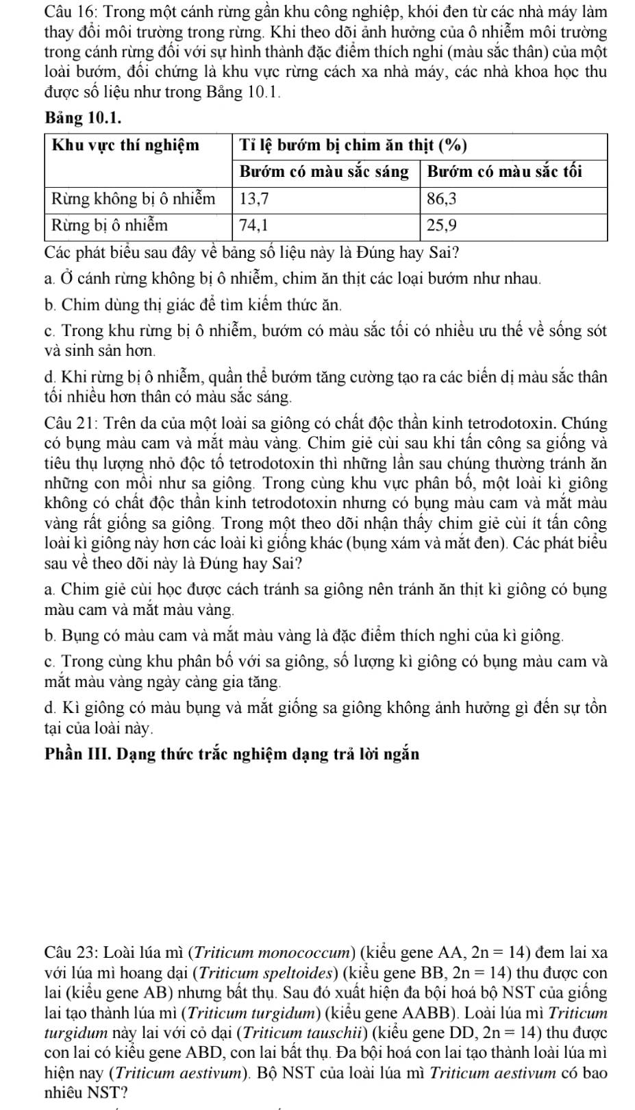 Trong một cánh rừng gần khu công nghiệp, khói đen từ các nhà máy làm
thay đổi môi trường trong rừng. Khi theo dõi ảnh hưởng của ô nhiễm môi trường
trong cánh rừng đổi với sự hình thành đặc điểm thích nghi (màu sắc thân) của một
loài bướm, đổi chứng là khu vực rừng cách xa nhà máy, các nhà khoa học thu
được số liệu như trong Bảng 10.1.
Bảng 10.1.
Các phát biểu sau đây về bảng số liệu này là Đúng hay Sai?
a. Ở cánh rừng không bị ô nhiễm, chim ăn thịt các loại bướm như nhau.
b. Chim dùng thị giác để tìm kiểm thức ăn.
c. Trong khu rừng bị ô nhiễm, bướm có màu sắc tối có nhiều ưu thế về sống sót
và sinh sản hơn.
d, Khi rừng bị ô nhiễm, quần thể bướm tăng cường tạo ra các biến dị màu sắc thân
tối nhiều hơn thân có màu sắc sáng.
Câu 21: Trên da của một loài sa giông có chất độc thần kinh tetrodotoxin. Chúng
có bụng màu cam và mắt màu vàng. Chim giẻ cùi sau khi tấn công sa giống và
tiêu thụ lượng nhỏ độc tổ tetrodotoxin thì những lần sau chúng thường tránh ăn
những con mồi như sa giông. Trong cùng khu vực phân bố, một loài kì giông
không có chất độc thần kinh tetrodotoxin nhưng có bụng màu cam và mắt màu
vàng rất giống sa giông. Trong một theo dõi nhận thấy chim giẻ cùi ít tấn công
loài kì giống này hơn các loài kì giống khác (bụng xám và mắt đen). Các phát biểu
sau về theo dõi này là Đúng hay Sai?
a. Chim giẻ cùi học được cách tránh sa giông nên tránh ăn thịt kì giông có bụng
màu cam và mắt màu vàng.
b. Bụng có màu cam và mắt màu vàng là đặc điểm thích nghi của kì giông
c. Trong cùng khu phân bố với sa giông, số lượng kì giông có bụng màu cam và
mắt màu vàng ngày càng gia tăng.
d. Kì giông có màu bụng và mắt giống sa giông không ảnh hưởng gì đến sự tồn
tại của loài này.
Phần III. Dạng thức trắc nghiệm dạng trả lời ngắn
Câu 23: Loài lúa mì (Triticum monococcum) (kiểu gene AA, 2n=14) đem lai xa
với lúa mì hoang dại (Triticum speltoides) (kiểu gene BB, 2n=14) thu được con
lai (kiểu gene AB) nhưng bất thụ. Sau đó xuất hiện đa bội hoá bộ NST của giống
lai tạo thành lúa mì (Triticum turgidum) (kiểu gene AABB). Loài lúa mì Triticum
turgidum này lai với cỏ đại (Triticum tauschii) (kiểu gene DD, 2n=14) thu được
con lai có kiểu gene ABD, con lai bất thụ. Đa bội hoá con lai tạo thành loài lúa mì
hiện nay (Triticum aestivum). Bộ NST của loài lúa mì Triticum aestivum có bao
nhiêu NST?