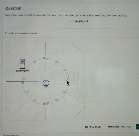 Question
Graph the polar equation below by first selecting the correct symmetry, then selecting the correct radius.
r=3sin (θ )+3
Provide your answer below:
FEEDBACK MORE INSTRUCTION