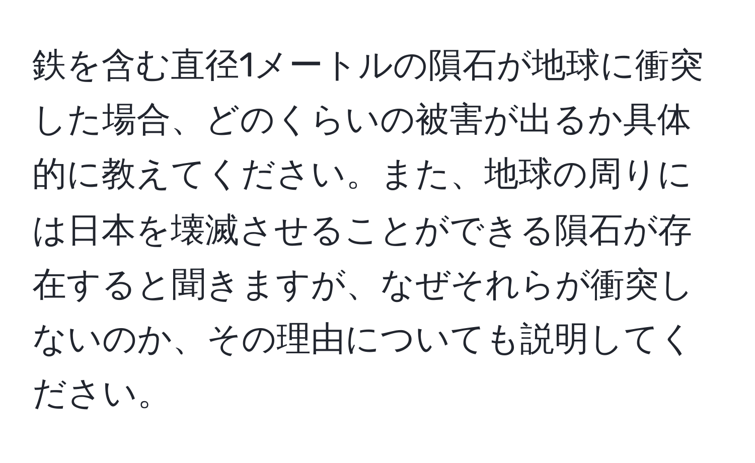 鉄を含む直径1メートルの隕石が地球に衝突した場合、どのくらいの被害が出るか具体的に教えてください。また、地球の周りには日本を壊滅させることができる隕石が存在すると聞きますが、なぜそれらが衝突しないのか、その理由についても説明してください。