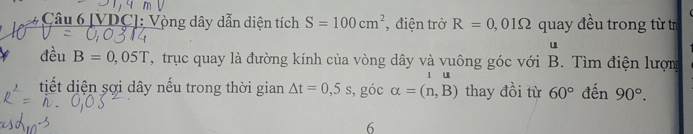 [VDC]: Vòng dây dẫn diện tích S=100cm^2 , điện trở R=0,01Omega quay đều trong từ tr 
u 
đều B=0,05T T , truc quay là đường kính của vòng dây và vuông góc với B. Tìm điện lượng 
l u 
tiết diện sợi dây nếu trong thời gian △ t=0,5s , góc alpha =(n,B) thay đồi từ 60° đến 90°. 
6