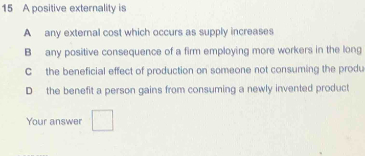 A positive externality is
A any external cost which occurs as supply increases
B any positive consequence of a firm employing more workers in the long
C the beneficial effect of production on someone not consuming the produ
D the benefit a person gains from consuming a newly invented product
Your answer □