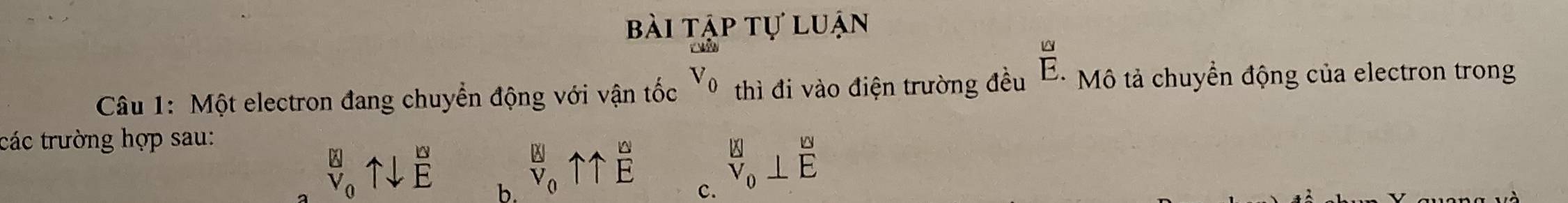 bài tập tự luận
Câu 1: Một electron đang chuyển động với vận tốc V_0 thì đi vào điện trường đều  LS/E.  Mô tả chuyển động của electron trong
các trường hợp sau:
_V_0^Nuparrow downarrow E b.
^Bl0uparrow 11frac ^WE c.
^B v_0⊥ overline ^ K/E 