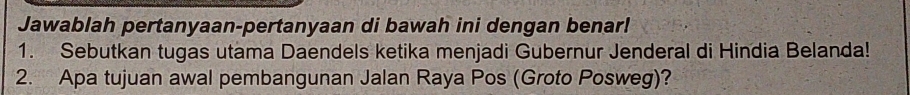 Jawablah pertanyaan-pertanyaan di bawah ini dengan benar! 
1. Sebutkan tugas utama Daendels ketika menjadi Gubernur Jenderal di Hindia Belanda! 
2. Apa tujuan awal pembangunan Jalan Raya Pos (Groto Posweg)?