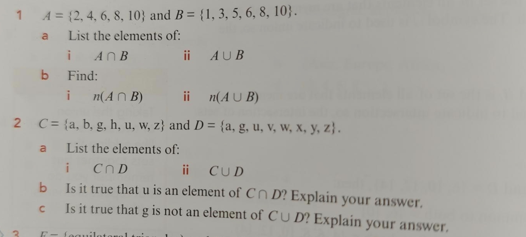 1 A= 2,4,6,8,10 and B= 1,3,5,6,8,10. 
a List the elements of: 
i A∩ B
ⅱ A∪ B
b Find: 
i n(A∩ B)
ⅱ n(A∪ B)
2 C= a,b,g,h,u,w,z and D= a,g,u,v,w,x,y,z. 
a List the elements of: 
i C∩ D
ⅱ C∪ D
b Is it true that u is an element of C∩ D' ? Explain your answer. 
c Is it true that g is not an element of C∪ D ? Explain your answer. 
2 F -