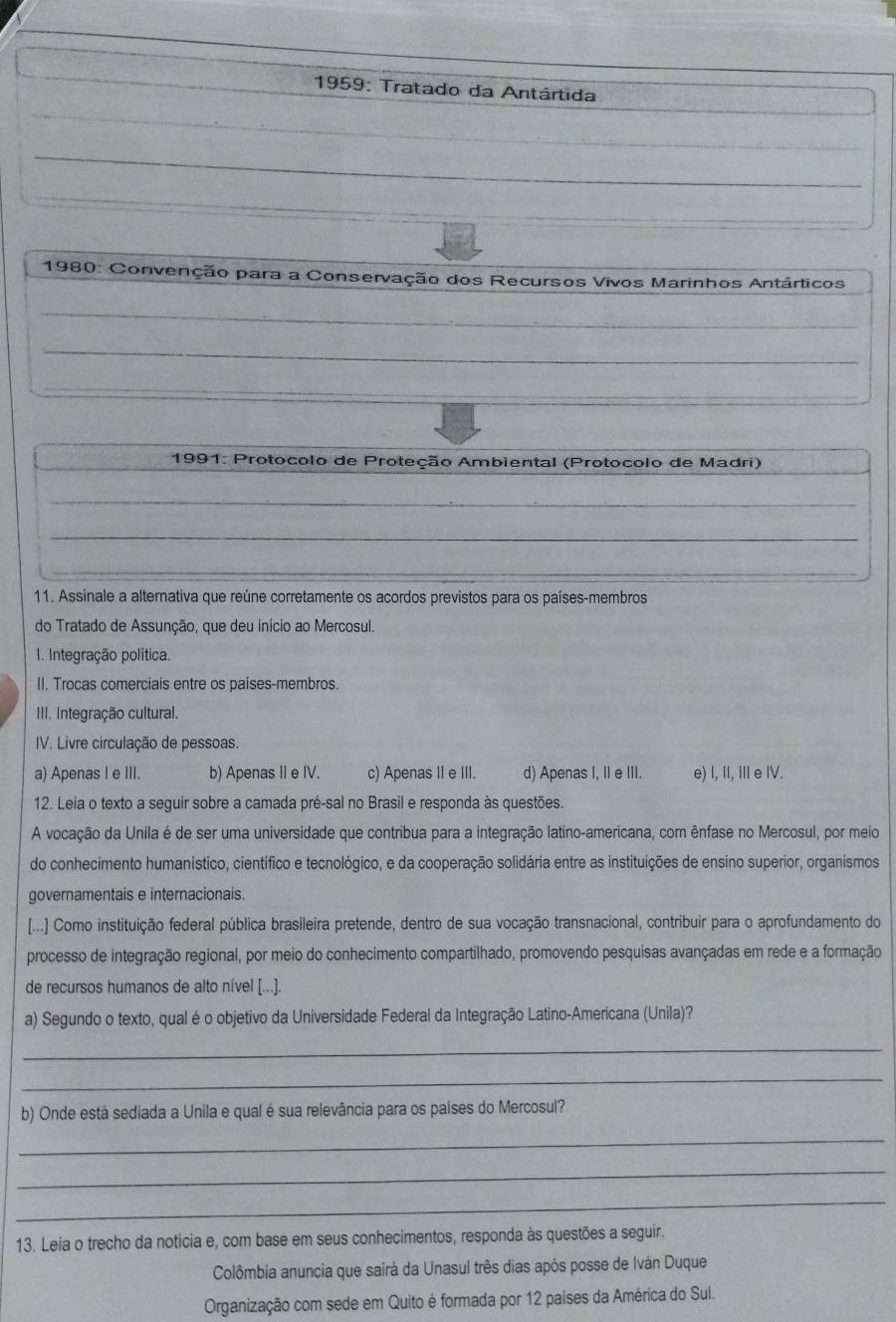1959: Tratado da Antártida
_
* 1980: Convenção para a Conservação dos Recursos Vivos Marinhos Antárticos
_
_
_
_
_
* 1991: Protocolo de Proteção Ambiental (Protocolo de Madri)
_
_
_
_
_
11. Assinale a alternativa que reúne corretamente os acordos previstos para os países-membros
do Tratado de Assunção, que deu início ao Mercosul.
1. Integração política.
II. Trocas comerciais entre os países-membros.
III. Integração cultural.
IV. Livre circulação de pessoas.
a) Apenas I e III. b) Apenas II e IV. c) Apenas II e III. d) Apenas I, II e III. e) I, II, III e IV.
12. Leia o texto a seguir sobre a camada pré-sal no Brasil e responda às questões.
A vocação da Unila é de ser uma universidade que contribua para a integração latino-americana, com ênfase no Mercosul, por meio
do conhecimento humanístico, científico e tecnológico, e da cooperação solidária entre as instituições de ensino superior, organismos
governamentais e internacionais
[...] Como instituição federal pública brasileira pretende, dentro de sua vocação transnacional, contribuir para o aprofundamento do
processo de integração regional, por meio do conhecimento compartilhado, promovendo pesquisas avançadas em rede e a formação
de recursos humanos de alto nível [...].
a) Segundo o texto, qual é o objetivo da Universidade Federal da Integração Latino-Americana (Unila)?
_
_
b) Onde está sediada a Unila e qual é sua relevância para os paises do Mercosul?
_
_
_
13. Leia o trecho da notícia e, com base em seus conhecimentos, responda às questões a seguir.
Colômbia anuncia que sairá da Unasul três dias após posse de Iván Duque
Organização com sede em Quito é formada por 12 países da América do Sul.