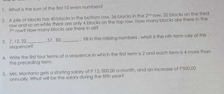 What is the sum of the first 10 even numbers? 
2. A pile of blocks has 40 blocks in the bottom row, 36 blocks in the 2^(nd) row, 32 blocks on the third 
row and so on while there are only 4 blocks on the top row. How many blocks are there in the
7^(th) row? How many blocks are there in all? 
3. 7, 12, 22, _, 57, 82,_ . Fill in the missing numbers , what is the nth term rule of this 
sequence? 
4. Write the first four terms of a sequence in which the first term is 2 and each term is 4 more than 
the preceding term. 
5. Mrs. Montano gets a starting salary of P 13, 000.00 a month, and an increase of P500.00
annually. What will be the salary during the fifth year?