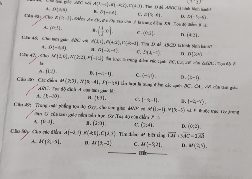 (2'2)
:Chỗ tam giác ABC với A(3;-1),B(-4;2),C(4;3). Tìm D đễ ABDC là hình bình hành?
A. D(3;6). B. D(-3;6). C. D(3;-6). D. D(-3;-6).
Câu 45:  Cho K(1;-3). Điểm A∈ Ox,B∈ Oy sao cho A là trung điểm KB . Tọa độ điểm B là:
A. (0;3). B. ( 1/3 ;0). C. (0;2). D. (4;2).
Câu 46: Cho tam giác ABC với A(3;1),B(4;2),C(4;-3). Tìm D để ABCD là hình bình hành?
A. D(-3;4). B. D(-3;-4). C. D(3;-4). D. D(3;4).
Câu 47: Cho M(2;0),N(2;2),P(-1;3) lần lượt là trung điểm các cạnh BC,CA,AB của △ ABC. Tọa độ B
là:
A. (1;1).
B. (-1;-1). C. (-1;1). D. (1;-1).
Câu 48: Các điểm M(2;3),N(0;-4),P(-1;6) lần lượt là trung điểm các cạnh BC , CA , AB của tam giác
ABC . Tọa độ đỉnh A của tam giác là:
A. (1;-10). B. (1;5). C. (-3;-1). D. (-2;-7).
Câu 49: Trong mặt phẳng tọa độ Oxy, cho tam giác MNP có M(1;-1),N(5;-3) và P thuộc trục Oy ,trọng
tâm G của tam giác nằm trên trục Ox .Toạ độ của điểm P là
A. (0;4). B. (2;0). C. (2;4). D. (0;2).
Câu 50; Cho các điểm A(-2;1),B(4;0),C(2;3). Tìm điểm M biết rằng vector CM+3vector AC=2vector AB
A. M(2;-5). B. M(5;-2). C. M(-5;2). D. M(2;5).
_Hết_