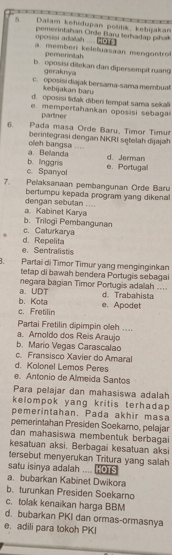 Dalam kehidupan politik, kebijakan
pemerintahan Orde Baru terhadap pihak
oposisi adalah .... HoTs
a. memberi keleluasaan mengontrol
pemerintah
b. oposisi ditekan dan dipersempit ruang
geraknya
c. oposisi diajak bersama-sama membuat
kebijakan baru
d. oposisi tidak diberi tempat sama sekali
e. mempertahankan oposisi sebagai
partner
6. Pada masa Orde Baru, Timor Timur
berintegrasi dengan NKRI setelah dijajah
oleh bangsa ....
a、 Belanda d. Jerman
b. Inggris
c. Spanyol e. Portugal
7. Pelaksanaan pembangunan Orde Baru
bertumpu kepada program yang dikenal
dengan sebutan ....
a. Kabinet Karya
b. Trilogi Pembangunan
c. Caturkarya
d. Repelita
e. Sentralistis
B. Partai di Timor Timur yang menginginkan
tetap di bawah bendera Portugis sebagai
negara bagian Timor Portugis adalah ....
a. UDT d. Trabahista
b. Kota e. Apodet
c. Fretilin
Partai Fretilin dipimpin oleh ....
a. Arnoldo dos Reis Araujo
b. Mario Vegas Carascalao
c. Fransisco Xavier do Amaral
d. Kolonel Lemos Peres
e. Antonio de Almeida Santos
Para pelajar dan mahasiswa adalah
kelompok yang kritis terhadap 
pemerintahan. Pada akhir masa
pemerintahan Presiden Soekarno, pelajar
dan mahasiswa membentuk berbagai
kesatuan aksi. Berbagai kesatuan aksi
tersebut menyerukan Tritura yang salah
satu isinya adalah .... HOTS
a. bubarkan Kabinet Dwikora
b. turunkan Presiden Soekarno
c. tolak kenaikan harga BBM
d. bubarkan PKI dan ormas-ormasnya
e. adili para tokoh PKI