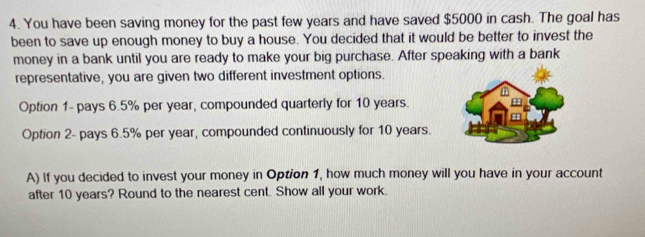 You have been saving money for the past few years and have saved $5000 in cash. The goal has 
been to save up enough money to buy a house. You decided that it would be better to invest the 
money in a bank until you are ready to make your big purchase. After speaking with a bank 
representative, you are given two different investment options. 
Option 1- pays 6.5% per year, compounded quarterly for 10 years. 
Option 2- pays 6.5% per year, compounded continuously for 10 years. 
A) If you decided to invest your money in Option 1, how much money will you have in your account 
after 10 years? Round to the nearest cent. Show all your work.