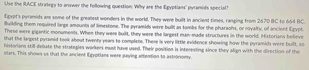 Use the RACE strategy to answer the following question: Why are the Egyptians' pyramids special? 
Egypt's pyramids are some of the greatest wonders in the world. They were built in ancient times, ranging from 2670 BC to 664 BC. 
Building them required large amounts of limestone. The pyramids were built as tombs for the pharaohs, or royalty, of ancient Egypt. 
These were gigantic monuments. When they were built, they were the largest man-made structures in the world. Historians believe 
that the largest pyramid took about twenty years to complete. There is very little evidence showing how the pyramids were built, so 
historians still debate the strategies workers must have used. Their position is interesting since they align with the direction of the 
stars. This shows us that the ancient Egyptians were paying attention to astronomy.