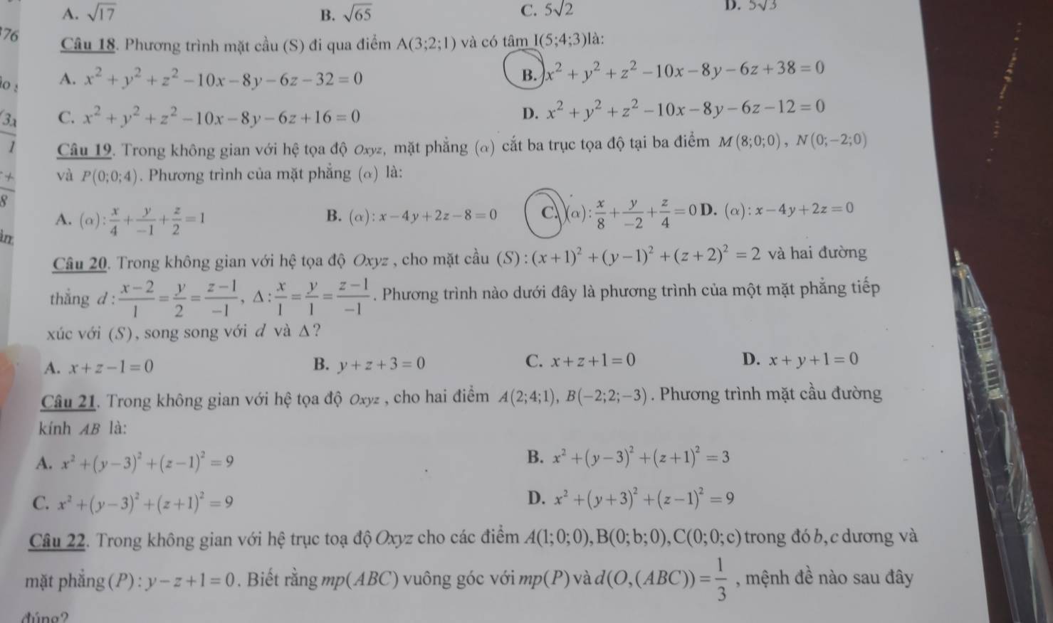 A. sqrt(17) B. sqrt(65) C. 5sqrt(2)
D. 5sqrt(3)
76 Câu 18. Phương trình mặt cầu (S) đi qua điểm A(3;2;1) và có tâm I(5;4;3) là:
lo :
A. x^2+y^2+z^2-10x-8y-6z-32=0 B. x^2+y^2+z^2-10x-8y-6z+38=0
3ª C. x^2+y^2+z^2-10x-8y-6z+16=0 D. x^2+y^2+z^2-10x-8y-6z-12=0
overline 1 Câu 19. Trong không gian với hệ tọa độ Oxy, mặt phẳng (α) cắt ba trục tọa độ tại ba điểm M(8;0;0),N(0;-2;0)
x và P(0;0;4). Phương trình của mặt phẳng (α) là:
_ .
A. (alpha ): x/4 + y/-1 + z/2 =1 B. (α): x-4y+2z-8=0 c )(alpha ): x/8 + y/-2 + z/4 =0D. l.(alpha ):x-4y+2z=0
in
Câu 20. Trong không gian với hệ tọa độ Oxy z , cho mặt cầu (S): (x+1)^2+(y-1)^2+(z+2)^2=2 và hai đường
thẳng d :  (x-2)/1 = y/2 = (z-1)/-1 ,△ : x/1 = y/1 = (z-1)/-1 . Phương trình nào dưới đây là phương trình của một mặt phẳng tiếp
xúc với (S), song song với d và Δ?
he
C.
A. x+z-1=0 B. y+z+3=0 x+z+1=0 D. x+y+1=0
Câu 21. Trong không gian với hệ tọa độ Oxyz , cho hai điểm A(2;4;1),B(-2;2;-3). Phương trình mặt cầu đường
kính AB là:
A. x^2+(y-3)^2+(z-1)^2=9
B. x^2+(y-3)^2+(z+1)^2=3
D.
C. x^2+(y-3)^2+(z+1)^2=9 x^2+(y+3)^2+(z-1)^2=9
Câu 22. Trong không gian với hệ trục toạ độ Oxyz cho các điểm A(1;0;0),B(0;b;0),C(0;0;c) trong đó b, c dương và
mặt phẳng (P) : y-z+1=0. Biết rằng mp(ABC) vuông góc với mp(P) và d(O,(ABC))= 1/3  , mệnh đề nào sau đây