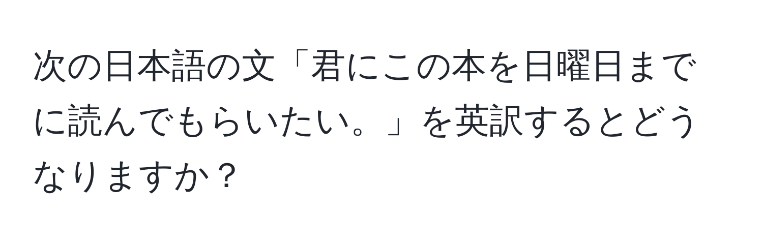 次の日本語の文「君にこの本を日曜日までに読んでもらいたい。」を英訳するとどうなりますか？