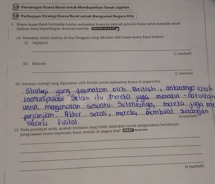 1.3 Persaingan Kuasa Barat untuk Mendapatkan Tanah Jajahan 
1.4 Perbezaan Strategi Kuasa Barat untuk Menguasai Negara Kita 
J Kuasa-kuasa Barat berlumba-lumba meluaskan kuasa ke seluruh pelosok dunia untuk memiliki tanah 
jajahan demi kepentingan ekonomi mereka. Buku Teks ms. 16 & 21
(a) Namakan tanah jajahan di Asia Tenggara yang dikuasai oleh kuasa-kuasa Barat berikut: 
(i) Sepanyol 
_ 
[1 markah] 
(ii) Belanda 
_ 
[1 markah] 
(b) Jelaskan strategi yang digunakan oleh British untuk meluaskan kuasa di negara kita. 
_ 
_ 
__ 
_ 
_ 
_ 
[4 markah] 
(c) Pada pendapat anda, apakah tindakan yang boleh dilakukan untuk mengelakkan berlakunya 
_ 
penguasaan kuasa imperialis Barat semula di negara kita? LBAT 
_ 
_ 
_ 
[4 markah]