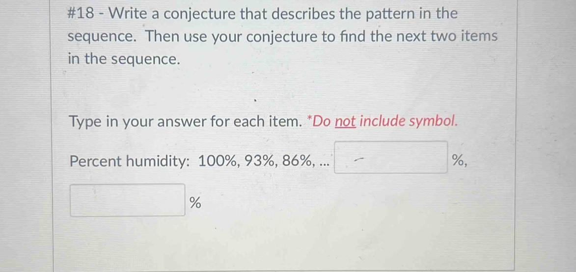 #18 - Write a conjecture that describes the pattern in the 
sequence. Then use your conjecture to find the next two items 
in the sequence. 
Type in your answer for each item. *Do not include symbol. 
Percent humidity: 100%, 93%, 86%, ... □ %
□ %