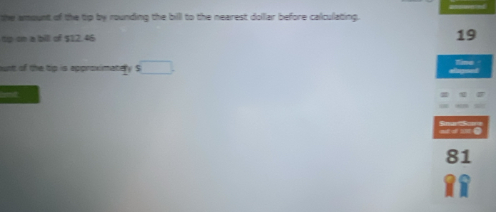 the amount of the tip by rounding the billl to the nearest dollar before calculating. 
tp on a bill of $12.46
19
ount of the tip is approximatery S agd Tine - 
bt