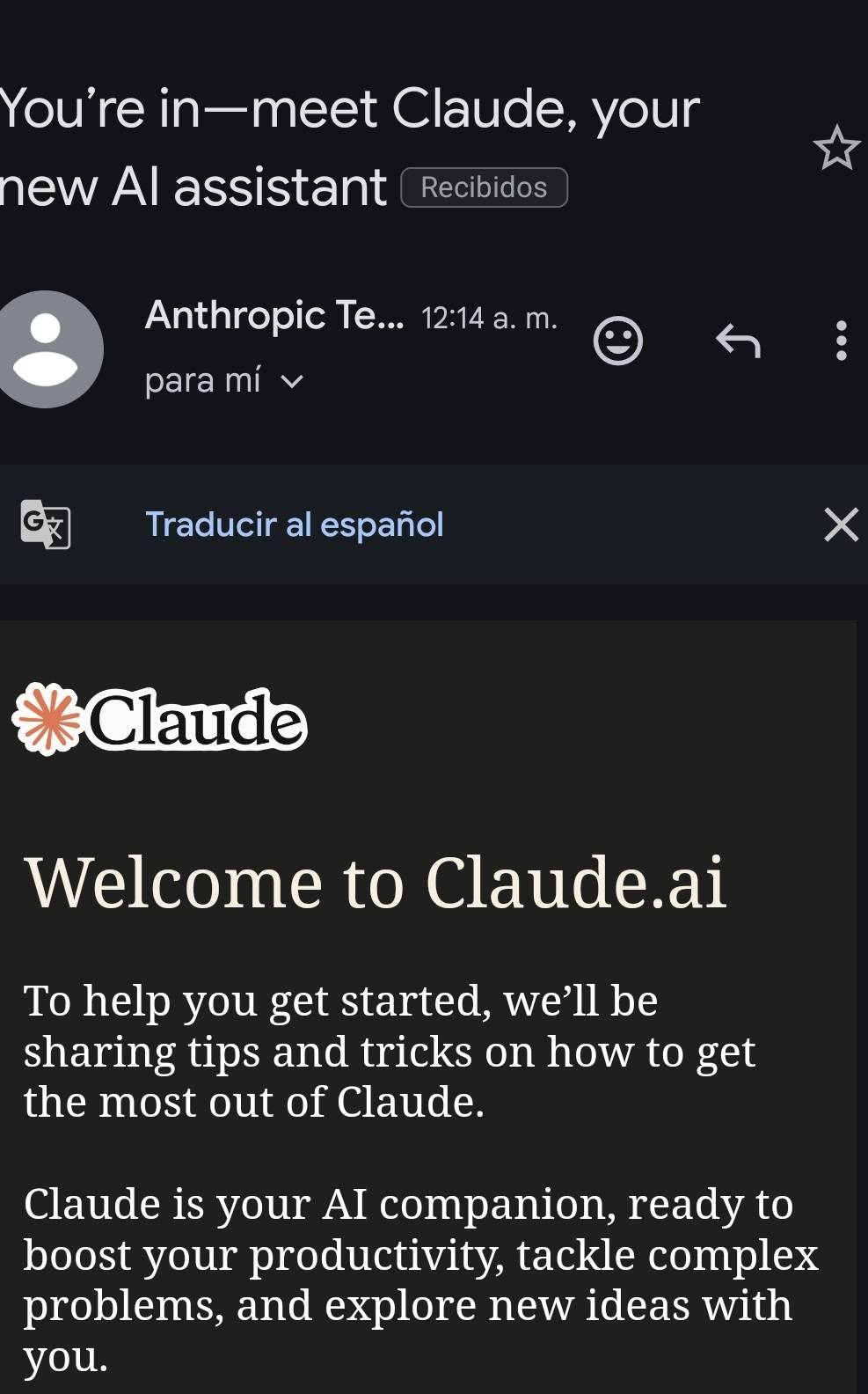 You're in—meet Claude, your 
new Al assistant Recibidos 
Anthropic Te... 12:14 a. m. 
para mí 
G 
Traducir al español 
a Claude 
Welcome to Claude.ai 
To help you get started, we’ll be 
sharing tips and tricks on how to get 
the most out of Claude. 
Claude is your AI companion, ready to 
boost your productivity, tackle complex 
problems, and explore new ideas with 
you.