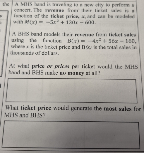 the A MHS band is traveling to a new city to perform a
concert. The revenue from their ticket sales is a
function of the ticket price, x, and can be modeled
with M(x)=-5x^2+130x-600. 
A BHS band models their revenue from ticket sales
using the function B(x)=-4x^2+56x-160, 
where x is the ticket price and B(x) is the total sales in
thousands of dollars.
At what price or prices per ticket would the MHS
band and BHS make no money at all?
What ticket price would generate the most sales for
MHS and BHS?