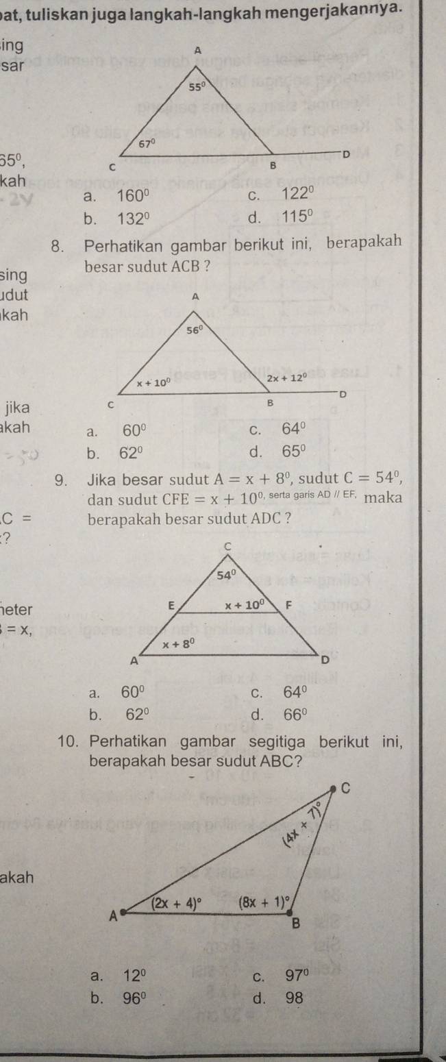 pat, tuliskan juga langkah-langkah mengerjakannya.
ing
sar
65^0,
kah
a. 160° C. 122°
b. 132° d. 115°
8. Perhatikan gambar berikut ini, berapakah
sing besar sudut ACB ?
dut
kah
jika 
kah a. 60° C. 64°
b. 62° d. 65°
9. Jika besar sudut A=x+8° , sudut C=54°,
dan sudut CFE=x+10^(0.) serta garis AD // EF, maka
C= berapakah besar sudut ADC ?
?
eter
=x,
a. 60° C. 64°
b. 62° d. 66°
10. Perhatikan gambar segitiga berikut ini,
berapakah besar sudut ABC?
akah
a. 12° C. 97°
b. 96° d. 98