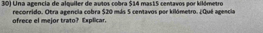 Una agencia de alquiler de autos cobra $14 mas15 centavos por kilómetro 
recorrido. Otra agencia cobra $20 más 5 centavos por kilómetro. ¿Qué agencia 
ofrece el mejor trato? Explicar.