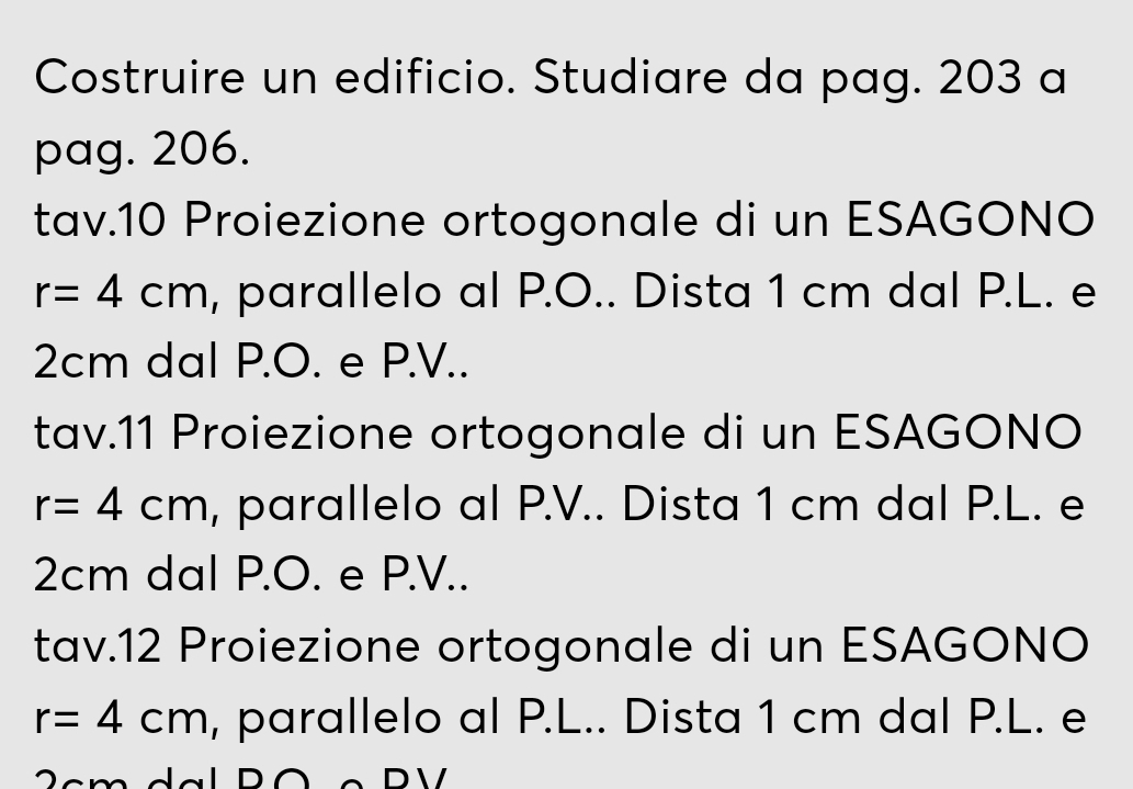 Costruire un edificio. Studiare da pag. 203 a 
pag. 206. 
tav.10 Proiezione ortogonale di un ESAGONO
r=4cm , parallelo al P.O.. Dista 1 cm dal P.L. e
2cm dal P.O. e P.V.. 
tav.11 Proiezione ortogonale di un ESAGONO
r=4cm , parallelo al P.V.. Dista 1 cm dal P.L. e
2cm dal P.O. e P.V.. 
tav.12 Proiezione ortogonale di un ESAGONO
r=4cm , parallelo al P.L.. Dista 1 cm dal P.L. e 
c m dal Pó º P V