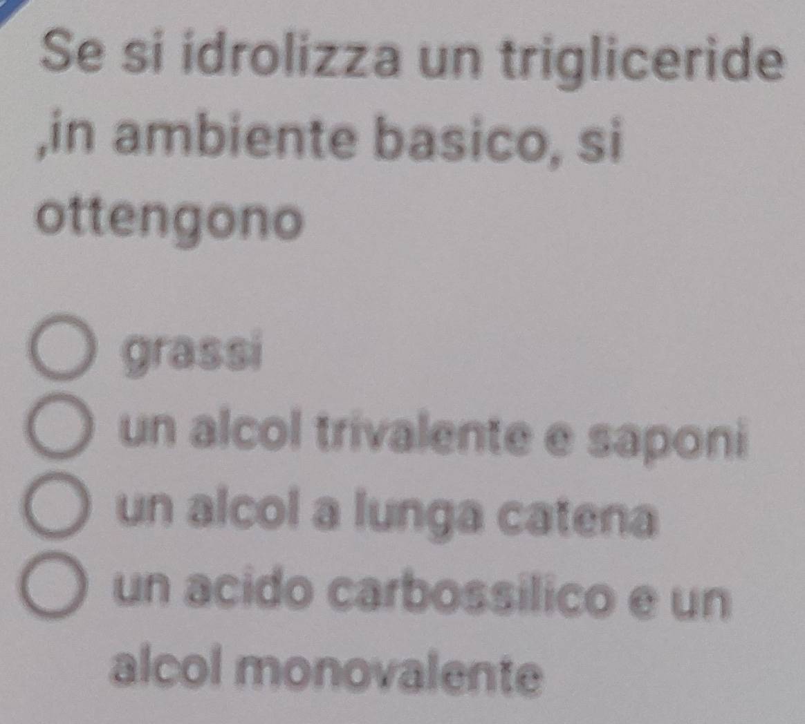 Se si idrolizza un trigliceride
,in ambiente basico, si
ottengono
grassi
un alcol trivalente e saponi
un alcol a lunga catena
un acido carbossilico e un
alcol monovalente