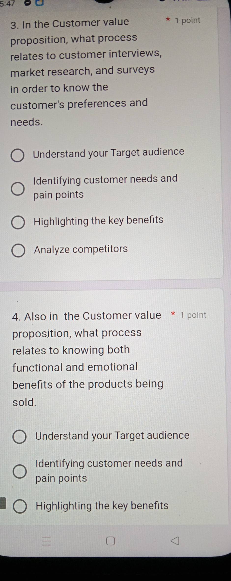 5:47
3. In the Customer value 1 point
proposition, what process
relates to customer interviews,
market research, and surveys
in order to know the
customer's preferences and
needs.
Understand your Target audience
Identifying customer needs and
pain points
Highlighting the key benefits
Analyze competitors
4. Also in the Customer value * 1 point
proposition, what process
relates to knowing both
functional and emotional
benefits of the products being
sold.
Understand your Target audience
Identifying customer needs and
pain points
Highlighting the key benefits