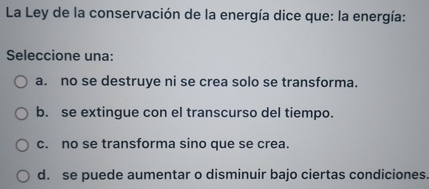 La Ley de la conservación de la energía dice que: la energía:
Seleccione una:
a. no se destruye ni se crea solo se transforma.
b. se extingue con el transcurso del tiempo.
c. no se transforma sino que se crea.
d. se puede aumentar o disminuir bajo ciertas condiciones.