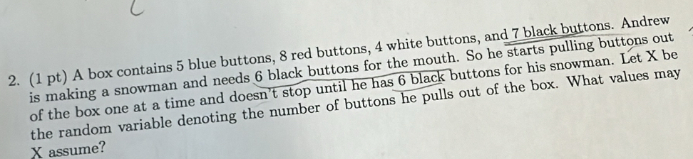 A box contains 5 blue buttons, 8 red buttons, 4 white buttons, and 7 black buttons. Andrew 
is making a snowman and needs 6 black buttons for the mouth. So he starts pulling buttons out 
of the box one at a time and doesn't stop until he has 6 black buttons for his snowman. Let X be 
the random variable denoting the number of buttons he pulls out of the box. What values may
X assume?