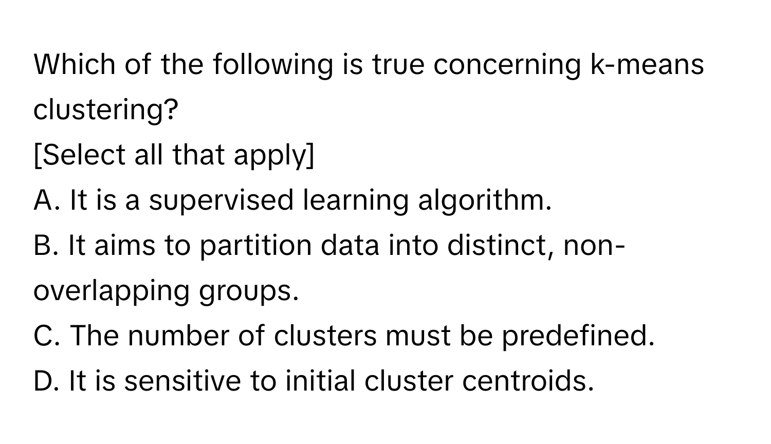 Which of the following is true concerning k-means clustering? 
[Select all that apply]

A. It is a supervised learning algorithm. 
B. It aims to partition data into distinct, non-overlapping groups. 
C. The number of clusters must be predefined. 
D. It is sensitive to initial cluster centroids.