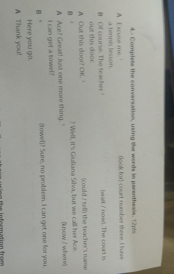4.- Complete the conversation, using the words in parenthesis. 12pts 
A Excuse me. ' (look for) court number three. I have 
a tennis lesson. 
B Of course. The teacher² (wait / now). The court is 
out this door. 
A Out this door? OK. ' (could / tell) the teacher's name 
B ⁴ ? Well, it's Giuliana Silva, but we call her Ace. 
A Ace? Great! Just one more thing. " (know / where) 
I can get a towel? 
B 。 (towel)? Sure, no problem. I can get one for you. 
Here you go. 
A Thank you! 
n g th e in formation from