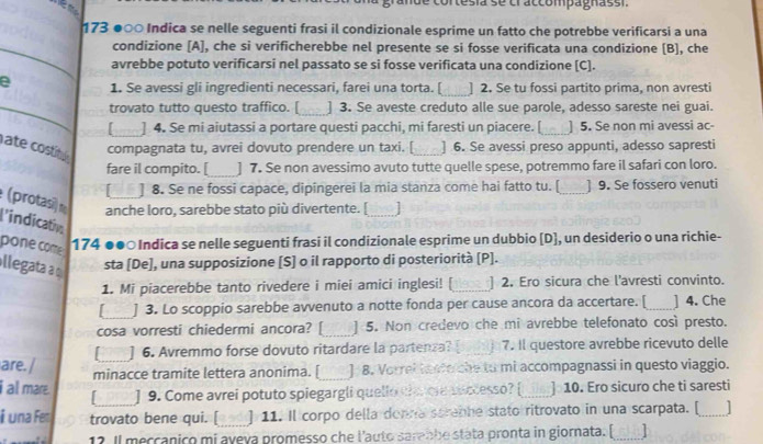 ande cortesía se craccompagnassi.
173 ●○○ Indica se nelle seguenti frasi il condizionale esprime un fatto che potrebbe verificarsi a una
_
_
condizione [A], che si verificherebbe nel presente se si fosse verificata una condizione [B], che
_
avrebbe potuto verificarsi nel passato se si fosse verificata una condizione [C].
e 1. Se avessi gli ingredienti necessari, farei una torta. [_ ] 2. Se tu fossi partito prima, non avresti
_trovato tutto questo traffico. [_ ] 3. Se aveste creduto alle sue parole, adesso sareste nei guai.
[ ] 4. Se mi aiutassi a portare questi pacchi, mi faresti un piacere. [_ ] 5. Se non mi avessi ac-
ate costitl compagnata tu, avrei dovuto prendere un taxi. [_ ] 6. Se avessi preso appunti, adesso sapresti
fare il compito. [_ ] 7. Se non avessimo avuto tutte quelle spese, potremmo fare il safari con loro.
[ ] 8. Se ne fossi capace, dipingerei la mia stanza come hai fatto tu. [_ ] 9. Se fossero venuti
(protasi) n anche loro, sarebbe stato più divertente. [_
l'indication
pone come 174 ●●○ Indica se nelle seguenti frasi il condizionale esprime un dubbio [D], un desiderio o una richie-
llegata a sta [De], una supposizione [S] o il rapporto di posteriorità [P].
1. Mi piacerebbe tanto rivedere i miei amici inglesi! [ _] 2. Ero sicura che l'avresti convinto.
_] 3. Lo scoppio sarebbe avvenuto a notte fonda per cause ancora da accertare. [_ ] 4. Che
cosa vorresti chiedermi ancora? [ _] 5. Non credevo che mi avrebbe telefonato così presto.
] 6. Avremmo forse dovuto ritardare la partenza? [ _7. Il questore avrebbe ricevuto delle
are. / minacce tramite lettera anonima. [_ 8. Vorrel tanto che to mi accompagnassi in questo viaggio.
i al mare.  ] 9. Come avrei potuto spiegargli quello cha ore auccesso? [ ] 10. Ero sicuro che ti saresti
i una Fer trovato bene qui. [_ ] 11. Il corpo della donna screbhe stato ritrovato in una scarpata. [_
12. Il mecçanico mi aveva promesso che l’auto sarebbe stata pronta in giornata. [_ 15