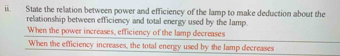 State the relation between power and efficiency of the lamp to make deduction about the 
relationship between efficiency and total energy used by the lamp. 
When the power increases, efficiency of the lamp decreases 
When the efficiency increases, the total energy used by the lamp decreases