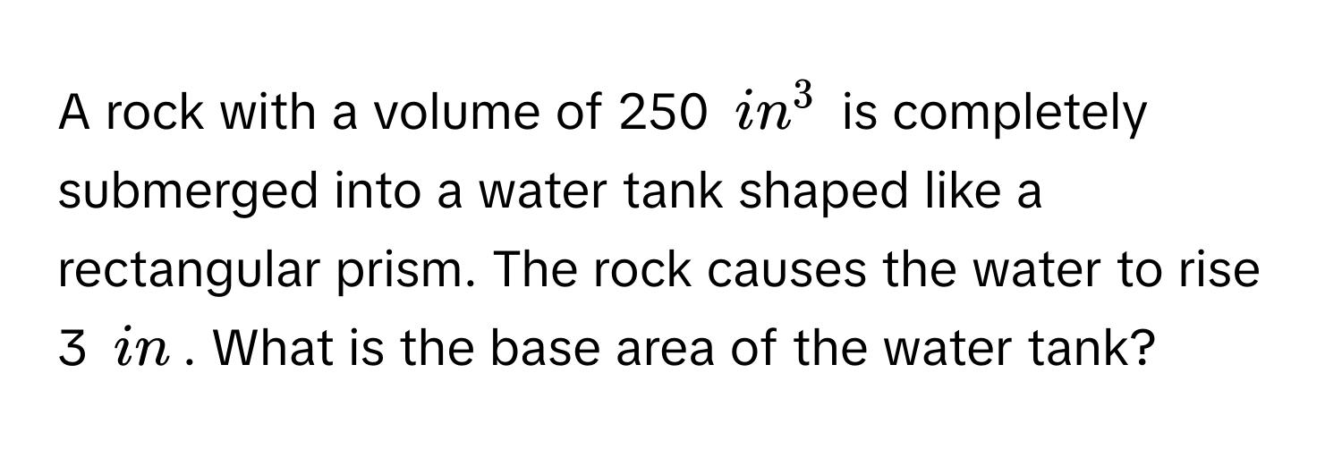 A rock with a volume of 250 $in^3$ is completely submerged into a water tank shaped like a rectangular prism. The rock causes the water to rise 3 $in$. What is the base area of the water tank?