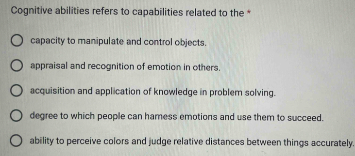 Cognitive abilities refers to capabilities related to the *
capacity to manipulate and control objects.
appraisal and recognition of emotion in others.
acquisition and application of knowledge in problem solving.
degree to which people can harness emotions and use them to succeed.
ability to perceive colors and judge relative distances between things accurately.