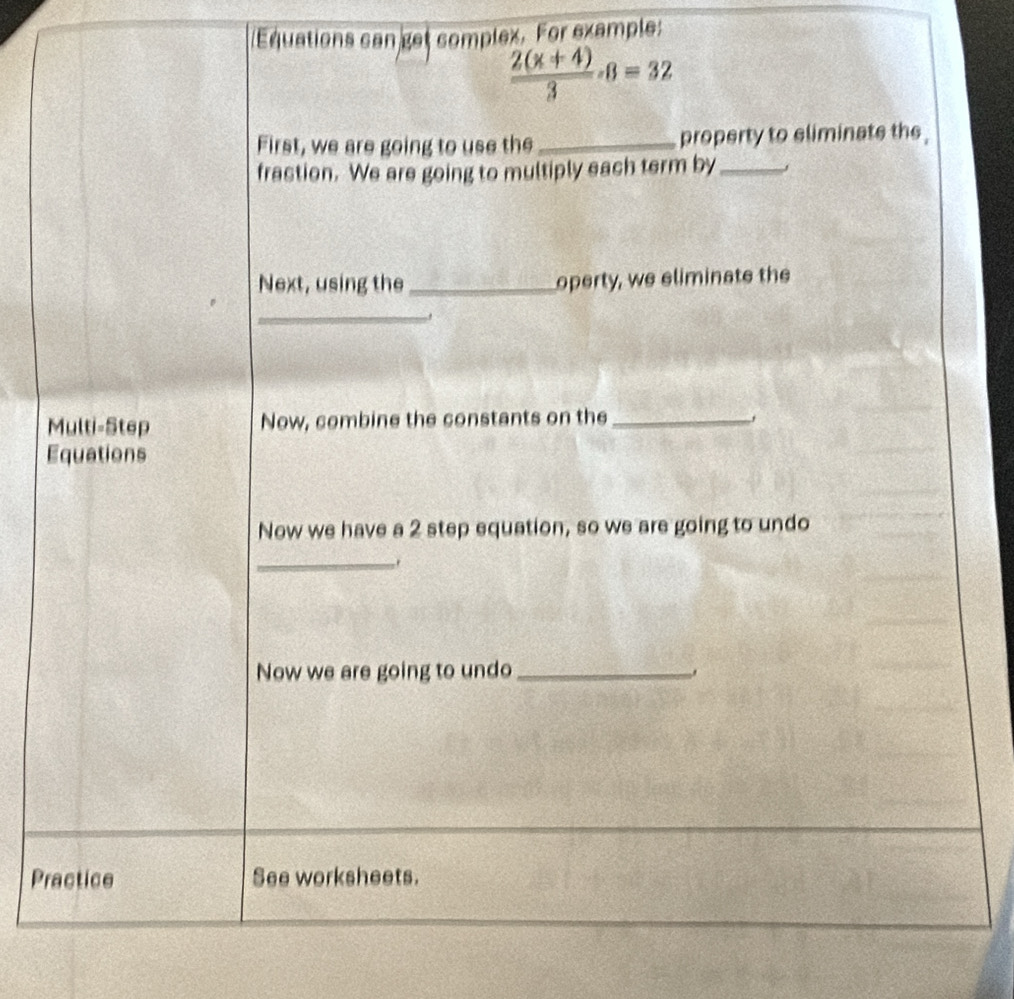 Equations can get complex. For example:
 (2(x+4))/3 · 8=32
First, we are going to use the _property to eliminate the 
frastion. We are going to multiply each term by_ 
Next, using the _operty, we eliminate the 
_ 
Multi-Step Now, combine the constants on the _, 
Equations 
Now we have a 2 step equation, so we are going to undo 
_. 
Now we are going to undo_ 
Practice See worksheets.