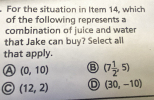 For the situation in Item 14, which
of the following represents a
combination of juice and water
that Jake can buy? Select all
that apply.
A (0,10)
(7 1/2 ,5)
C (12,2)
D (30,-10)