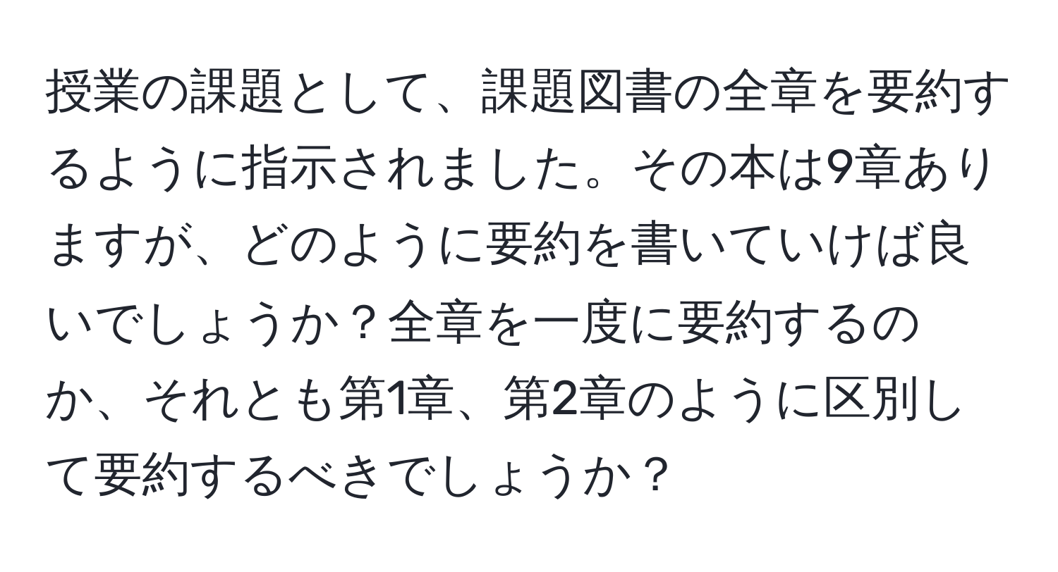 授業の課題として、課題図書の全章を要約するように指示されました。その本は9章ありますが、どのように要約を書いていけば良いでしょうか？全章を一度に要約するのか、それとも第1章、第2章のように区別して要約するべきでしょうか？