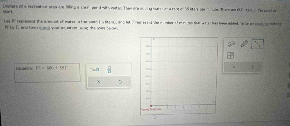 Owners of a recreation area are filling a small pond with water. They are adding water at a rate of 35 liters per minute. There are 600 liters in the pond to 
start. 
Let B° represent the amount of water in the pond (in liters), and let 7 represent the number of minutes that water has been added. Write an gouation relating 
to 7, and then graph your equation using the axes below. 
Equation W=600+35T □ =□  □ /□  
× 
×